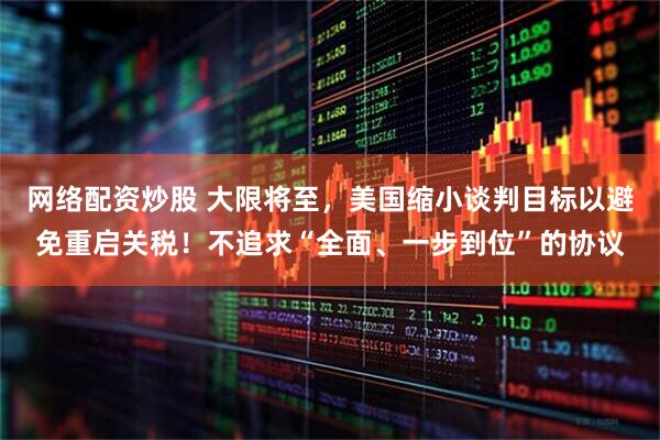 网络配资炒股 大限将至，美国缩小谈判目标以避免重启关税！不追求“全面、一步到位”的协议