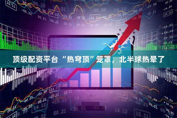 顶级配资平台 “热穹顶”笼罩，北半球热晕了