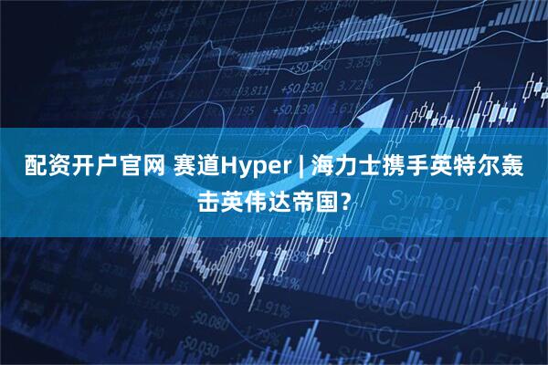 配资开户官网 赛道Hyper | 海力士携手英特尔轰击英伟达帝国？