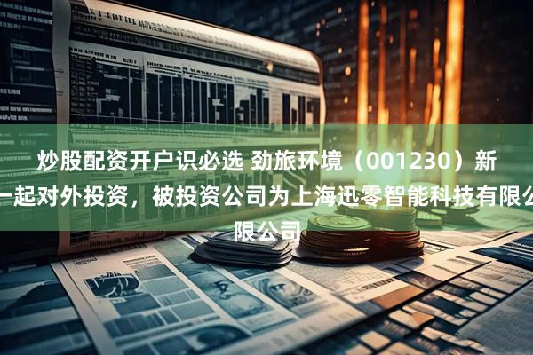 炒股配资开户识必选 劲旅环境（001230）新增一起对外投资，被投资公司为上海迅零智能科技有限公司