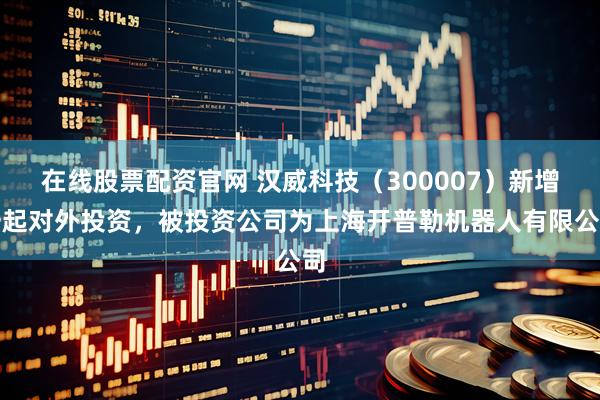 在线股票配资官网 汉威科技（300007）新增一起对外投资，被投资公司为上海开普勒机器人有限公司