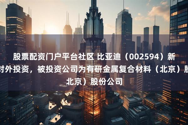 股票配资门户平台社区 比亚迪（002594）新增一起对外投资，被投资公司为有研金属复合材料（北京）股份公司