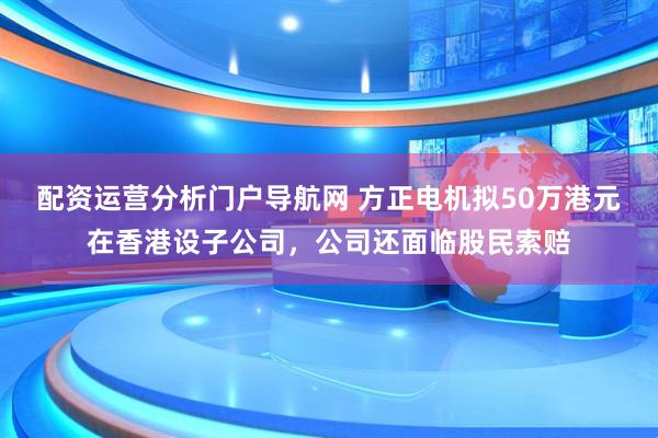 配资运营分析门户导航网 方正电机拟50万港元在香港设子公司，公司还面临股民索赔