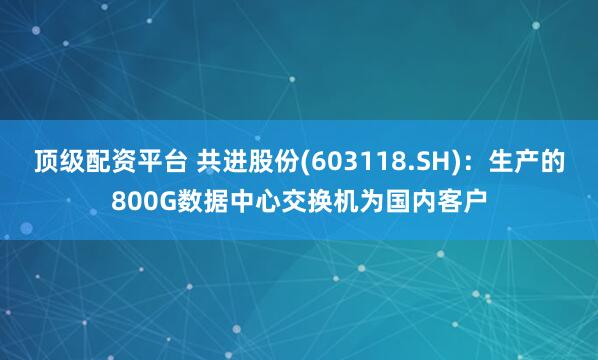 顶级配资平台 共进股份(603118.SH)：生产的800G数据中心交换机为国内客户