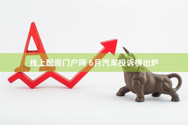 线上配资门户网 6月汽车投诉榜出炉