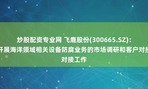 炒股配资专业网 飞鹿股份(300665.SZ)：积极开展海洋领域相关设备防腐业务的市场调研和客户对接工作