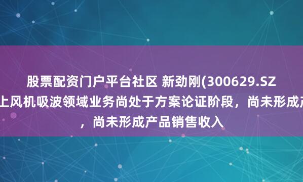 股票配资门户平台社区 新劲刚(300629.SZ)：目前在海上风机吸波领域业务尚处于方案论证阶段，尚未形成产品销售收入