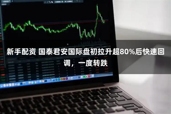 新手配资 国泰君安国际盘初拉升超80%后快速回调，一度转跌
