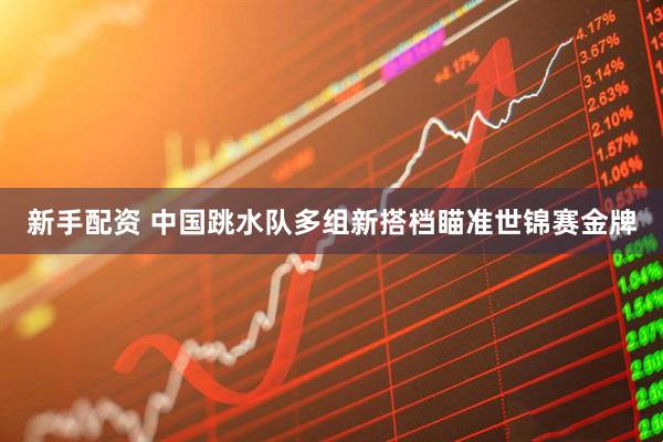 新手配资 中国跳水队多组新搭档瞄准世锦赛金牌