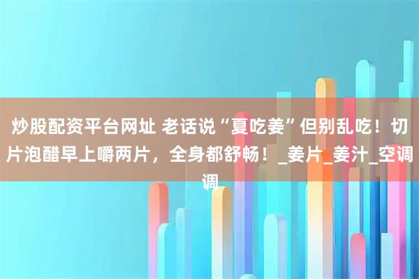 炒股配资平台网址 老话说“夏吃姜”但别乱吃！切片泡醋早上嚼两片，全身都舒畅！_姜片_姜汁_空调