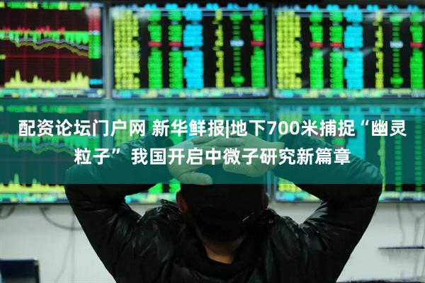 配资论坛门户网 新华鲜报|地下700米捕捉“幽灵粒子” 我国开启中微子研究新篇章