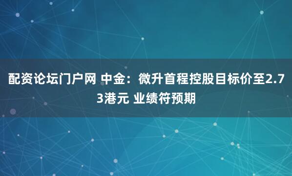 配资论坛门户网 中金：微升首程控股目标价至2.73港元 业绩符预期