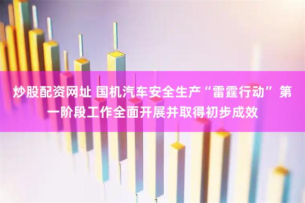 炒股配资网址 国机汽车安全生产“雷霆行动” 第一阶段工作全面开展并取得初步成效