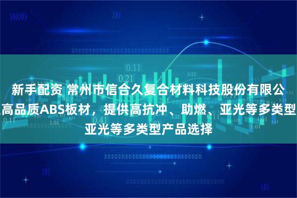 新手配资 常州市信合久复合材料科技股份有限公司：专注高品质ABS板材，提供高抗冲、助燃、亚光等多类型产品选择