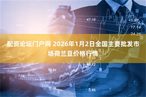配资论坛门户网 2026年1月2日全国主要批发市场荷兰豆价格行情