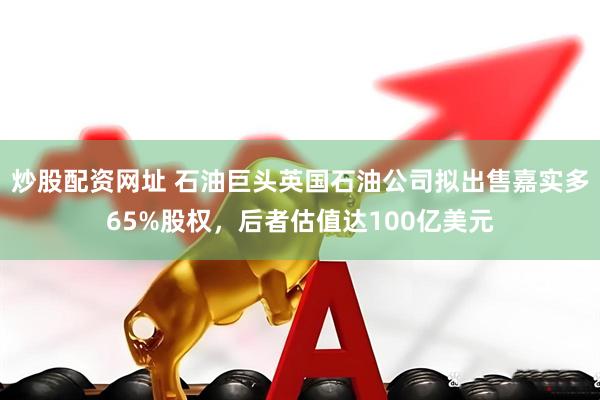 炒股配资网址 石油巨头英国石油公司拟出售嘉实多65%股权，后者估值达100亿美元