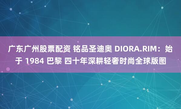 广东广州股票配资 铭品圣迪奥 DIORA.RIM:始于 1984 巴黎 四十年深耕轻奢时尚全球版图