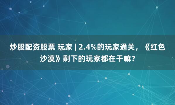 炒股配资股票 玩家 | 2.4%的玩家通关，《红色沙漠》剩下的玩家都在干嘛？