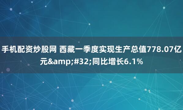 手机配资炒股网 西藏一季度实现生产总值778.07亿元 同比增长6.1%