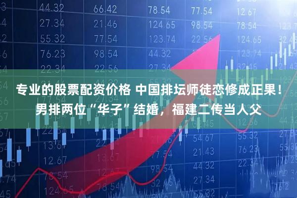 专业的股票配资价格 中国排坛师徒恋修成正果！男排两位“华子”结婚，福建二传当人父