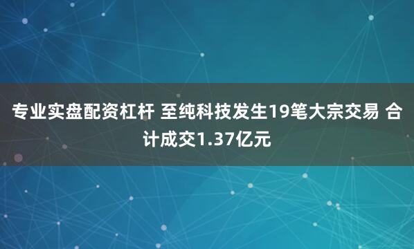 专业实盘配资杠杆 至纯科技发生19笔大宗交易 合计成交1.37亿元